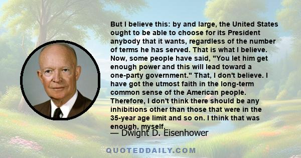 But I believe this: by and large, the United States ought to be able to choose for its President anybody that it wants, regardless of the number of terms he has served. That is what I believe. Now, some people have