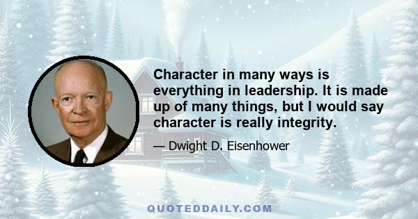 Character in many ways is everything in leadership. It is made up of many things, but I would say character is really integrity.