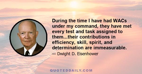 During the time I have had WACs under my command, they have met every test and task assigned to them...their contributions in efficiency, skill, spirit, and determination are immeasurable.