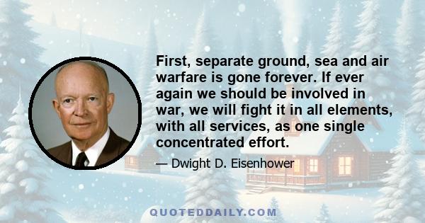 First, separate ground, sea and air warfare is gone forever. If ever again we should be involved in war, we will fight it in all elements, with all services, as one single concentrated effort.