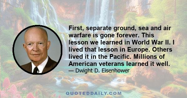 First, separate ground, sea and air warfare is gone forever. This lesson we learned in World War II. I lived that lesson in Europe. Others lived it in the Pacific. Millions of American veterans learned it well.