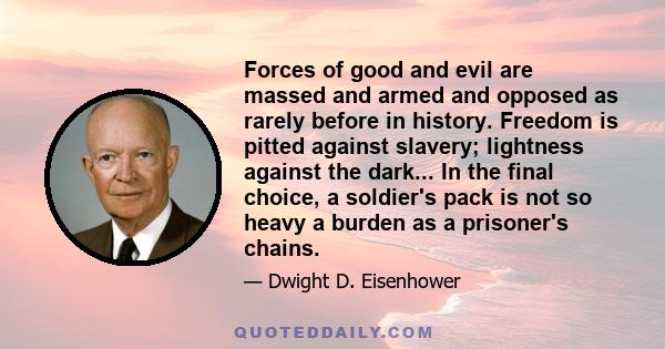 Forces of good and evil are massed and armed and opposed as rarely before in history. Freedom is pitted against slavery; lightness against the dark... In the final choice, a soldier's pack is not so heavy a burden as a