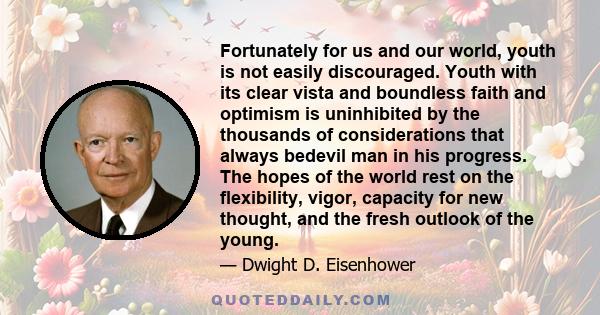 Fortunately for us and our world, youth is not easily discouraged. Youth with its clear vista and boundless faith and optimism is uninhibited by the thousands of considerations that always bedevil man in his progress.