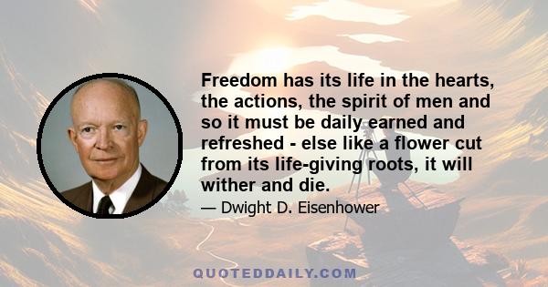 Freedom has its life in the hearts, the actions, the spirit of men and so it must be daily earned and refreshed - else like a flower cut from its life-giving roots, it will wither and die.