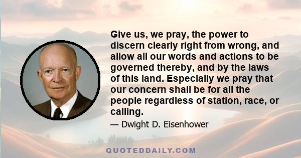 Give us, we pray, the power to discern clearly right from wrong, and allow all our words and actions to be governed thereby, and by the laws of this land. Especially we pray that our concern shall be for all the people