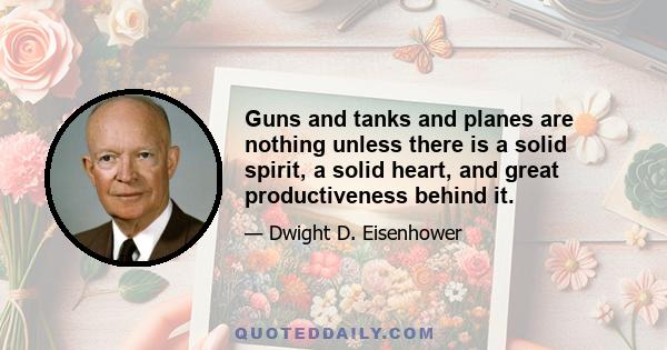 Guns and tanks and planes are nothing unless there is a solid spirit, a solid heart, and great productiveness behind it.