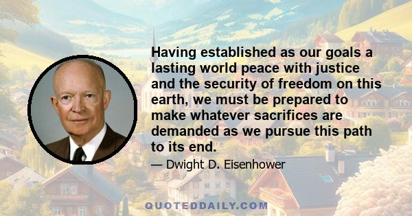 Having established as our goals a lasting world peace with justice and the security of freedom on this earth, we must be prepared to make whatever sacrifices are demanded as we pursue this path to its end.