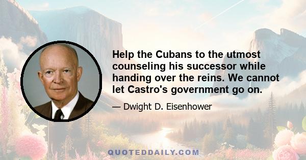 Help the Cubans to the utmost counseling his successor while handing over the reins. We cannot let Castro's government go on.