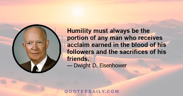 Humility must always be the portion of any man who receives acclaim earned in the blood of his followers and the sacrifices of his friends.