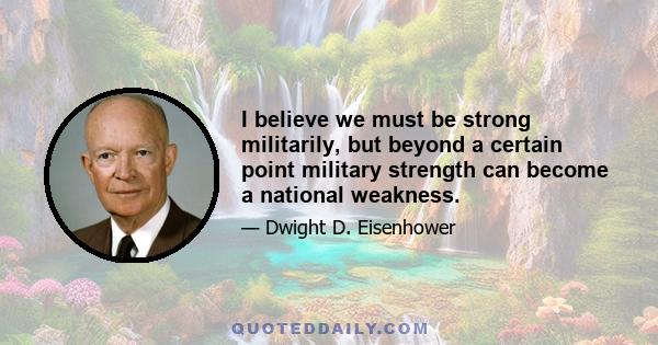 I believe we must be strong militarily, but beyond a certain point military strength can become a national weakness.