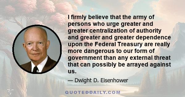 I firmly believe that the army of persons who urge greater and greater centralization of authority and greater and greater dependence upon the Federal Treasury are really more dangerous to our form of government than