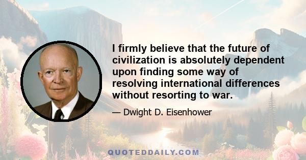 I firmly believe that the future of civilization is absolutely dependent upon finding some way of resolving international differences without resorting to war.