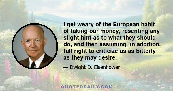 I get weary of the European habit of taking our money, resenting any slight hint as to what they should do, and then assuming, in addition, full right to criticize us as bitterly as they may desire.