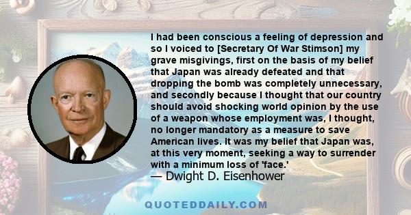 I had been conscious a feeling of depression and so I voiced to [Secretary Of War Stimson] my grave misgivings, first on the basis of my belief that Japan was already defeated and that dropping the bomb was completely