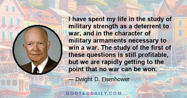 I have spent my life in the study of military strength as a deterrent to war, and in the character of military armaments necessary to win a war. The study of the first of these questions is still profitable, but we are