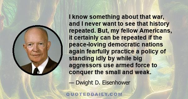 I know something about that war, and I never want to see that history repeated. But, my fellow Americans, it certainly can be repeated if the peace-loving democratic nations again fearfully practice a policy of standing 