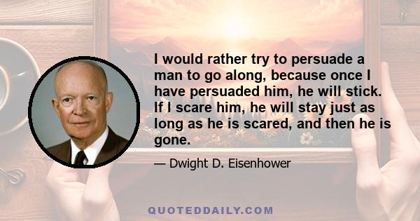 I would rather try to persuade a man to go along, because once I have persuaded him, he will stick. If I scare him, he will stay just as long as he is scared, and then he is gone.