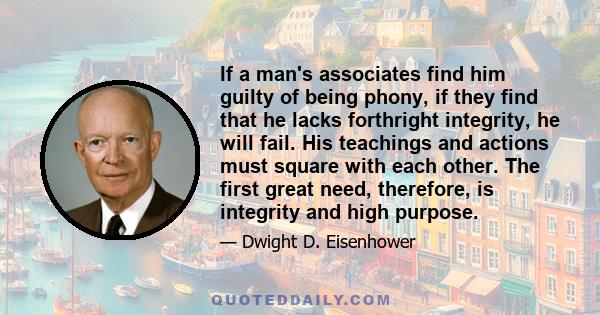 If a man's associates find him guilty of being phony, if they find that he lacks forthright integrity, he will fail. His teachings and actions must square with each other. The first great need, therefore, is integrity