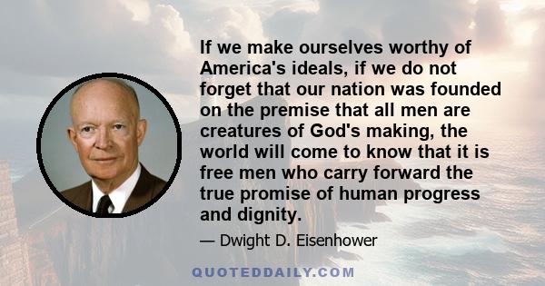 If we make ourselves worthy of America's ideals, if we do not forget that our nation was founded on the premise that all men are creatures of God's making, the world will come to know that it is free men who carry