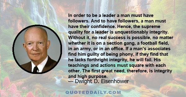 In order to be a leader a man must have followers. And to have followers, a man must have their confidence. Hence, the supreme quality for a leader is unquestionably integrity. Without it, no real success is possible,