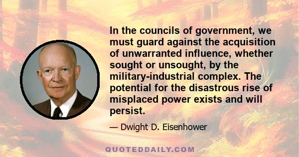 In the councils of government, we must guard against the acquisition of unwarranted influence, whether sought or unsought, by the military-industrial complex. The potential for the disastrous rise of misplaced power