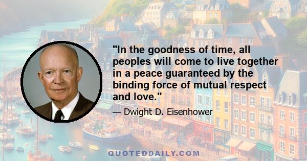 In the goodness of time, all peoples will come to live together in a peace guaranteed by the binding force of mutual respect and love.