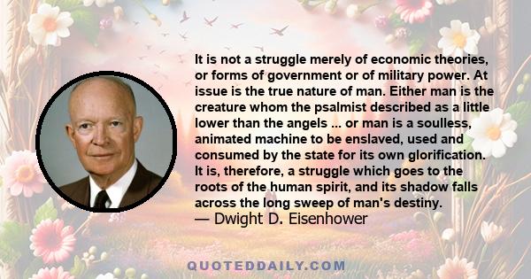 It is not a struggle merely of economic theories, or forms of government or of military power. At issue is the true nature of man. Either man is the creature whom the psalmist described as a little lower than the angels 