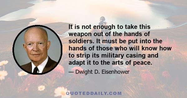 It is not enough to take this weapon out of the hands of soldiers. It must be put into the hands of those who will know how to strip its military casing and adapt it to the arts of peace.