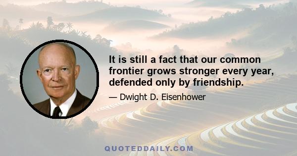 It is still a fact that our common frontier grows stronger every year, defended only by friendship.