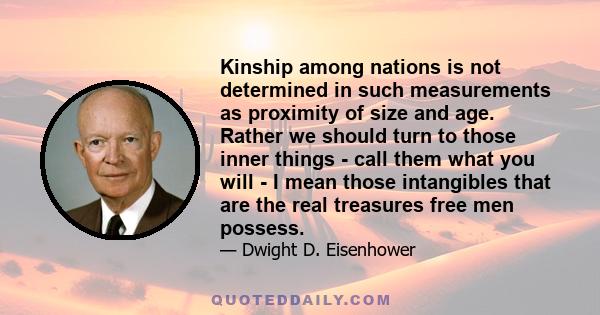 Kinship among nations is not determined in such measurements as proximity of size and age. Rather we should turn to those inner things - call them what you will - I mean those intangibles that are the real treasures