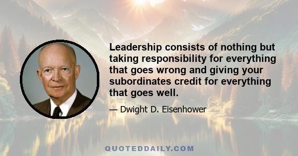 Leadership consists of nothing but taking responsibility for everything that goes wrong and giving your subordinates credit for everything that goes well.