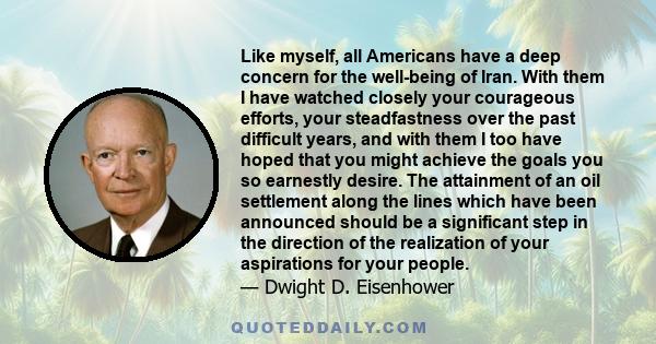 Like myself, all Americans have a deep concern for the well-being of Iran. With them I have watched closely your courageous efforts, your steadfastness over the past difficult years, and with them I too have hoped that