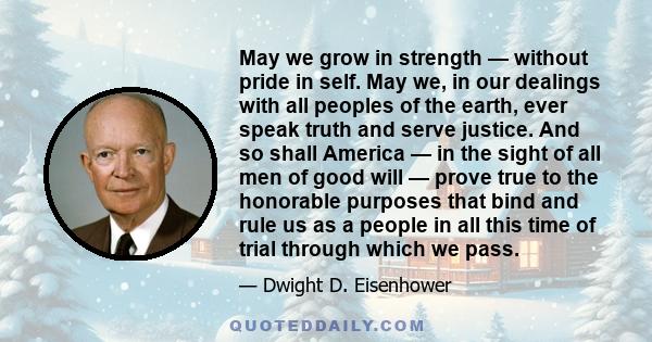 May we grow in strength — without pride in self. May we, in our dealings with all peoples of the earth, ever speak truth and serve justice. And so shall America — in the sight of all men of good will — prove true to the 