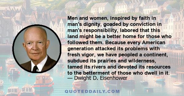 Men and women, inspired by faith in man's dignity, goaded by conviction in man's responsibility, labored that this land might be a better home for those who followed them. Because every American generation attacked its