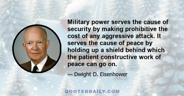 Military power serves the cause of security by making prohibitive the cost of any aggressive attack. It serves the cause of peace by holding up a shield behind which the patient constructive work of peace can go on.