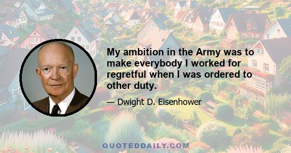 My ambition in the Army was to make everybody I worked for regretful when I was ordered to other duty.