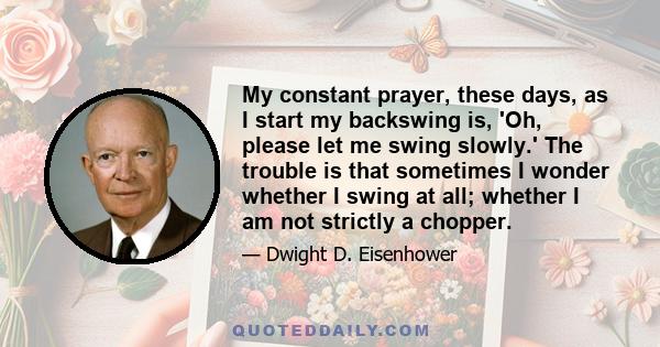 My constant prayer, these days, as I start my backswing is, 'Oh, please let me swing slowly.' The trouble is that sometimes I wonder whether I swing at all; whether I am not strictly a chopper.