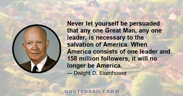 Never let yourself be persuaded that any one Great Man, any one leader, is necessary to the salvation of America. When America consists of one leader and 158 million followers, it will no longer be America.