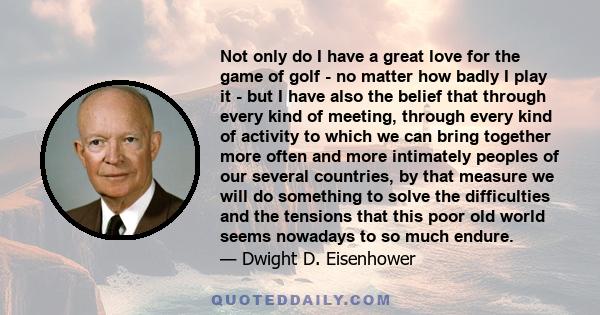 Not only do I have a great love for the game of golf - no matter how badly I play it - but I have also the belief that through every kind of meeting, through every kind of activity to which we can bring together more