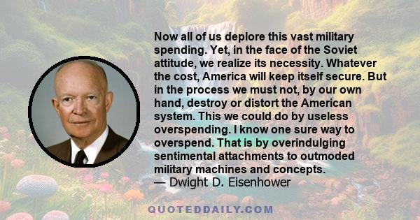 Now all of us deplore this vast military spending. Yet, in the face of the Soviet attitude, we realize its necessity. Whatever the cost, America will keep itself secure. But in the process we must not, by our own hand,