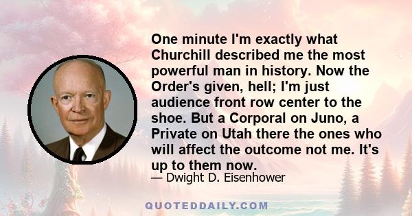 One minute I'm exactly what Churchill described me the most powerful man in history. Now the Order's given, hell; I'm just audience front row center to the shoe. But a Corporal on Juno, a Private on Utah there the ones