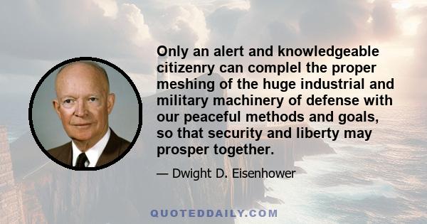 Only an alert and knowledgeable citizenry can complel the proper meshing of the huge industrial and military machinery of defense with our peaceful methods and goals, so that security and liberty may prosper together.