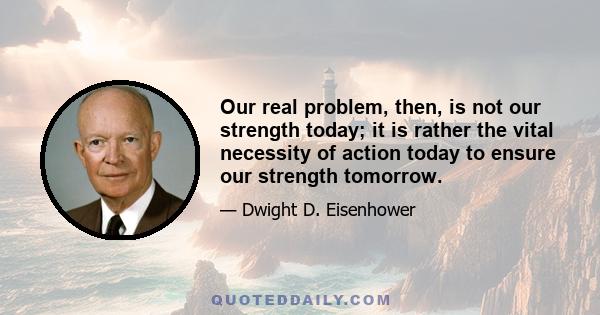 Our real problem, then, is not our strength today; it is rather the vital necessity of action today to ensure our strength tomorrow.