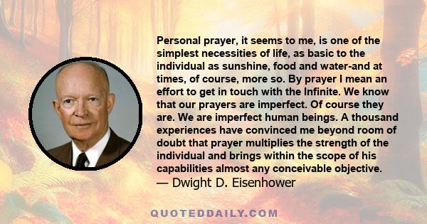 Personal prayer, it seems to me, is one of the simplest necessities of life, as basic to the individual as sunshine, food and water-and at times, of course, more so. By prayer I mean an effort to get in touch with the