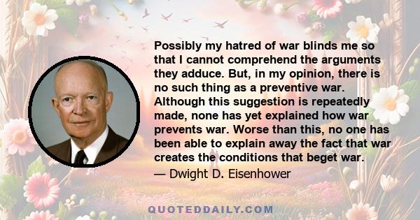 Possibly my hatred of war blinds me so that I cannot comprehend the arguments they adduce. But, in my opinion, there is no such thing as a preventive war. Although this suggestion is repeatedly made, none has yet