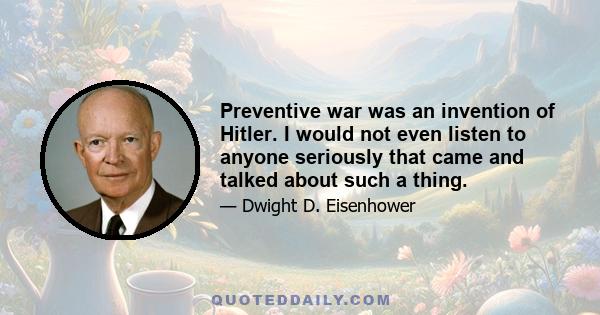 Preventive war was an invention of Hitler. I would not even listen to anyone seriously that came and talked about such a thing.