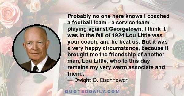 Probably no one here knows I coached a football team - a service team - playing against Georgetown. I think it was in the fall of 1924 Lou Little was your coach, and he beat us. But it was a very happy circumstance,