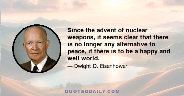 Since the advent of nuclear weapons, it seems clear that there is no longer any alternative to peace, if there is to be a happy and well world.