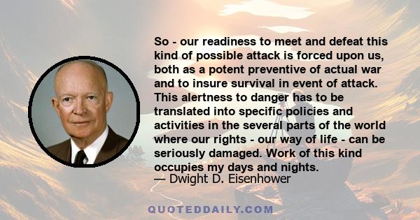 So - our readiness to meet and defeat this kind of possible attack is forced upon us, both as a potent preventive of actual war and to insure survival in event of attack. This alertness to danger has to be translated