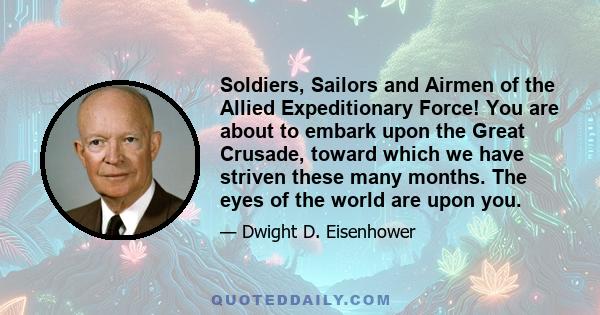 Soldiers, Sailors and Airmen of the Allied Expeditionary Force! You are about to embark upon the Great Crusade, toward which we have striven these many months. The eyes of the world are upon you.